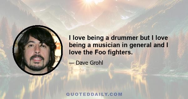 I love being a drummer but I love being a musician in general and I love the Foo fighters.