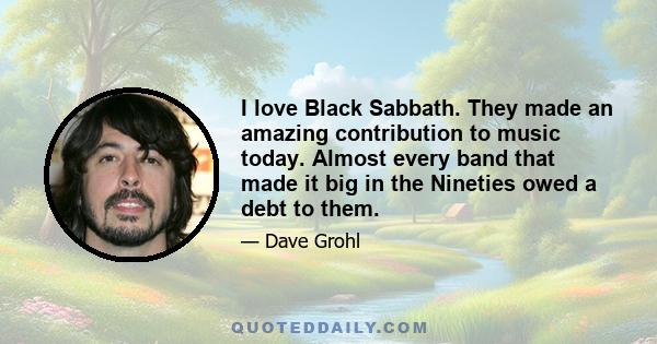 I love Black Sabbath. They made an amazing contribution to music today. Almost every band that made it big in the Nineties owed a debt to them.