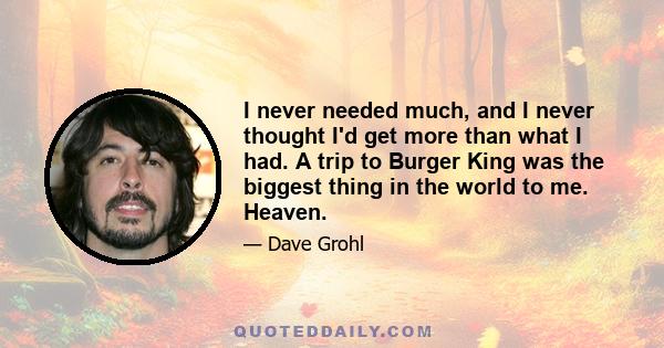 I never needed much, and I never thought I'd get more than what I had. A trip to Burger King was the biggest thing in the world to me. Heaven.