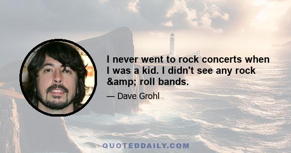 I never went to rock concerts when I was a kid. I didn't see any rock & roll bands.