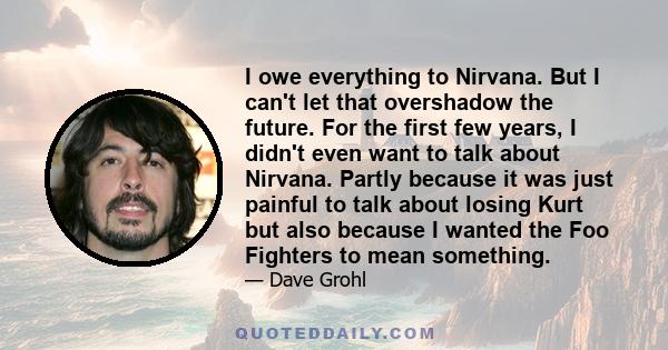 I owe everything to Nirvana. But I can't let that overshadow the future. For the first few years, I didn't even want to talk about Nirvana. Partly because it was just painful to talk about losing Kurt but also because I 