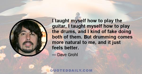 I taught myself how to play the guitar, I taught myself how to play the drums, and I kind of fake doing both of them. But drumming comes more natural to me, and it just feels better.