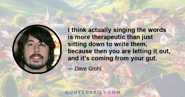 I think actually singing the words is more therapeutic than just sitting down to write them, because then you are letting it out, and it's coming from your gut.