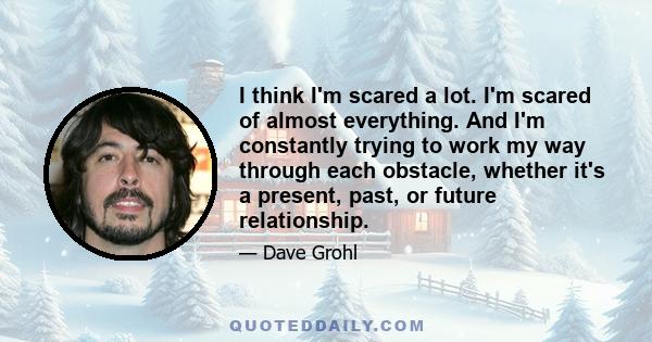 I think I'm scared a lot. I'm scared of almost everything. And I'm constantly trying to work my way through each obstacle, whether it's a present, past, or future relationship.