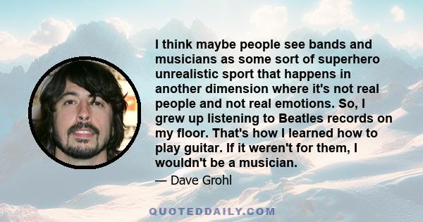 I think maybe people see bands and musicians as some sort of superhero unrealistic sport that happens in another dimension where it's not real people and not real emotions. So, I grew up listening to Beatles records on