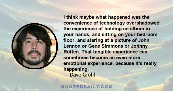 I think maybe what happened was the convenience of technology overshadowed the experience of holding an album in your hands, and sitting on your bedroom floor, and staring at a picture of John Lennon or Gene Simmons or