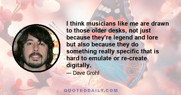 I think musicians like me are drawn to those older desks, not just because they're legend and lore but also because they do something really specific that is hard to emulate or re-create digitally.