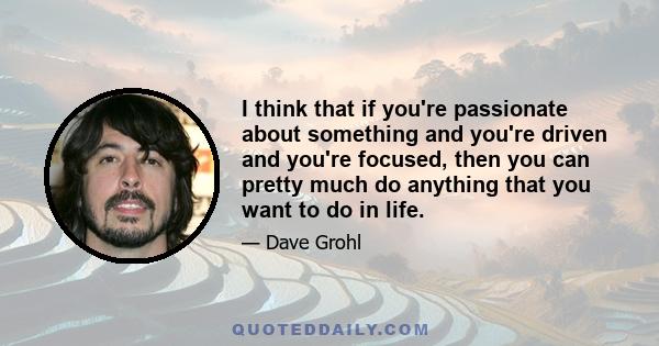 I think that if you're passionate about something and you're driven and you're focused, then you can pretty much do anything that you want to do in life.