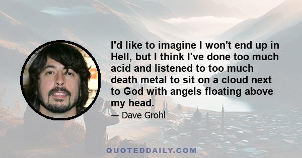 I'd like to imagine I won't end up in Hell, but I think I've done too much acid and listened to too much death metal to sit on a cloud next to God with angels floating above my head.