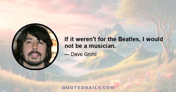 If it weren't for the Beatles, I would not be a musician.