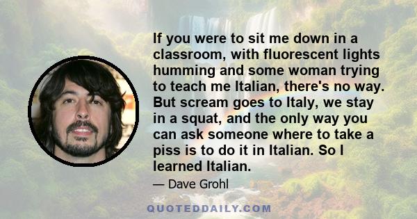 If you were to sit me down in a classroom, with fluorescent lights humming and some woman trying to teach me Italian, there's no way. But scream goes to Italy, we stay in a squat, and the only way you can ask someone