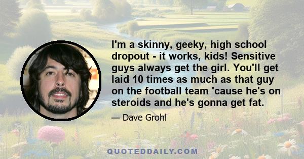 I'm a skinny, geeky, high school dropout - it works, kids! Sensitive guys always get the girl. You'll get laid 10 times as much as that guy on the football team 'cause he's on steroids and he's gonna get fat.