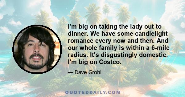 I'm big on taking the lady out to dinner. We have some candlelight romance every now and then. And our whole family is within a 6-mile radius. It's disgustingly domestic. I'm big on Costco.