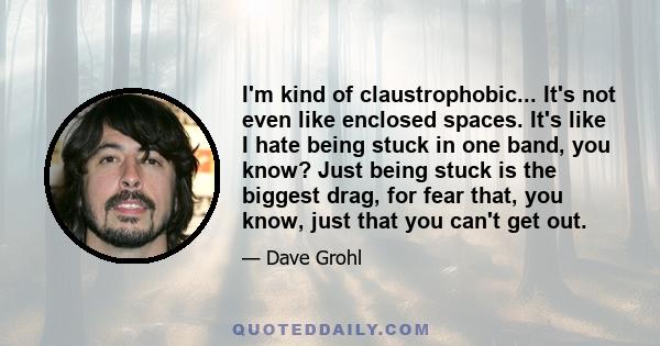 I'm kind of claustrophobic... It's not even like enclosed spaces. It's like I hate being stuck in one band, you know? Just being stuck is the biggest drag, for fear that, you know, just that you can't get out.