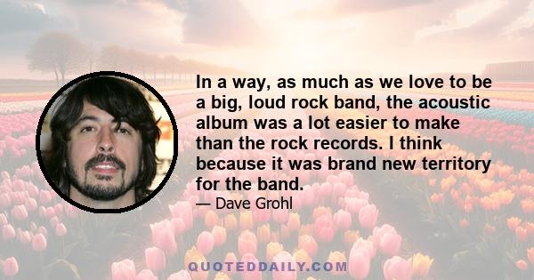 In a way, as much as we love to be a big, loud rock band, the acoustic album was a lot easier to make than the rock records. I think because it was brand new territory for the band.