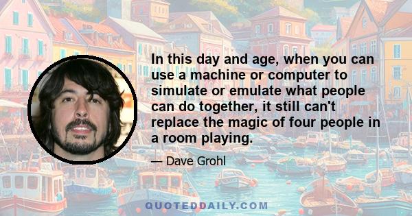 In this day and age, when you can use a machine or computer to simulate or emulate what people can do together, it still can't replace the magic of four people in a room playing.