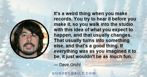 It's a weird thing when you make records. You try to hear it before you make it, so you walk into the studio with this idea of what you expect to happen, and that usually changes. That usually turns into something else, 