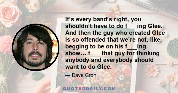 It’s every band’s right, you shouldn’t have to do f___ing Glee. And then the guy who created Glee is so offended that we’re not, like, begging to be on his f___ing show… f___ that guy for thinking anybody and everybody