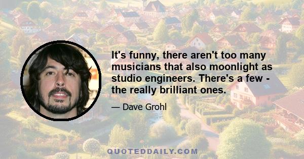 It's funny, there aren't too many musicians that also moonlight as studio engineers. There's a few - the really brilliant ones.