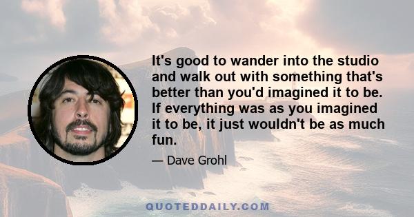 It's good to wander into the studio and walk out with something that's better than you'd imagined it to be. If everything was as you imagined it to be, it just wouldn't be as much fun.
