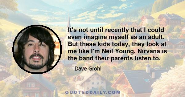 It's not until recently that I could even imagine myself as an adult. But these kids today, they look at me like I'm Neil Young. Nirvana is the band their parents listen to.