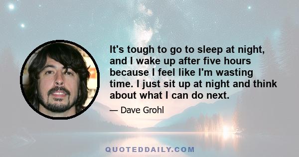 It's tough to go to sleep at night, and I wake up after five hours because I feel like I'm wasting time. I just sit up at night and think about what I can do next.