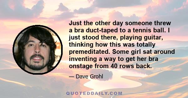 Just the other day someone threw a bra duct-taped to a tennis ball. I just stood there, playing guitar, thinking how this was totally premeditated. Some girl sat around inventing a way to get her bra onstage from 40