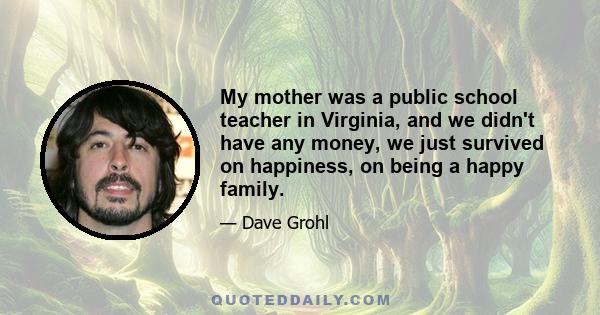 My mother was a public school teacher in Virginia, and we didn't have any money, we just survived on happiness, on being a happy family.