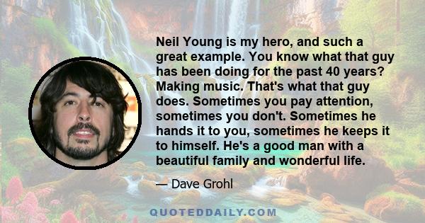 Neil Young is my hero, and such a great example. You know what that guy has been doing for the past 40 years? Making music. That's what that guy does. Sometimes you pay attention, sometimes you don't. Sometimes he hands 