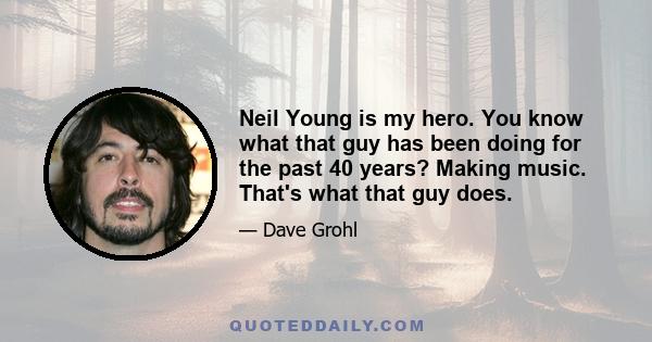 Neil Young is my hero. You know what that guy has been doing for the past 40 years? Making music. That's what that guy does.