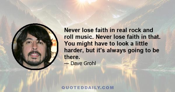 Never lose faith in real rock and roll music. Never lose faith in that. You might have to look a little harder, but it's always going to be there.