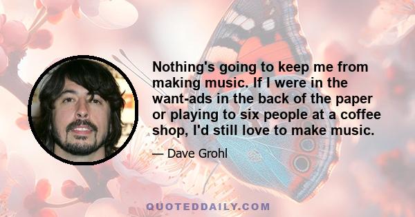 Nothing's going to keep me from making music. If I were in the want-ads in the back of the paper or playing to six people at a coffee shop, I'd still love to make music.