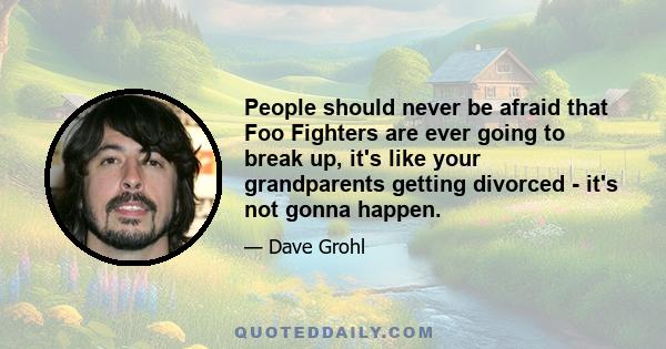 People should never be afraid that Foo Fighters are ever going to break up, it's like your grandparents getting divorced - it's not gonna happen.