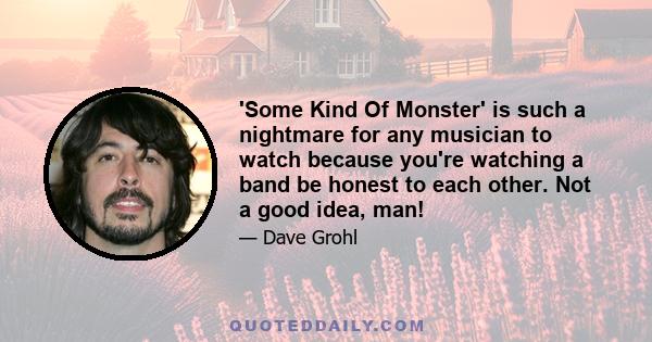 'Some Kind Of Monster' is such a nightmare for any musician to watch because you're watching a band be honest to each other. Not a good idea, man!