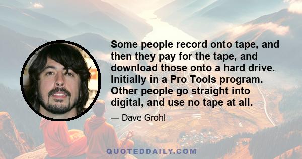 Some people record onto tape, and then they pay for the tape, and download those onto a hard drive. Initially in a Pro Tools program. Other people go straight into digital, and use no tape at all.