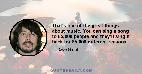 That’s one of the great things about music. You can sing a song to 85,000 people and they’ll sing it back for 85,000 different reasons.