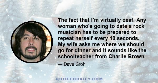 The fact that I'm virtually deaf. Any woman who's going to date a rock musician has to be prepared to repeat herself every 10 seconds. My wife asks me where we should go for dinner and it sounds like the schoolteacher