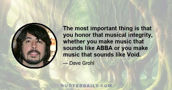 The most important thing is that you honor that musical integrity, whether you make music that sounds like ABBA or you make music that sounds like Void.