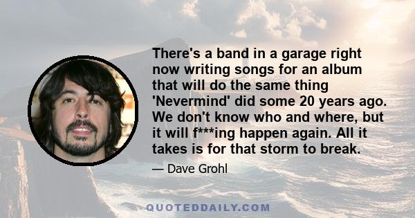 There's a band in a garage right now writing songs for an album that will do the same thing 'Nevermind' did some 20 years ago. We don't know who and where, but it will f***ing happen again. All it takes is for that