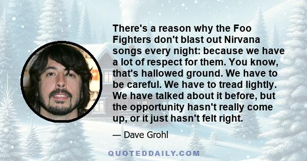 There's a reason why the Foo Fighters don't blast out Nirvana songs every night: because we have a lot of respect for them. You know, that's hallowed ground. We have to be careful. We have to tread lightly. We have