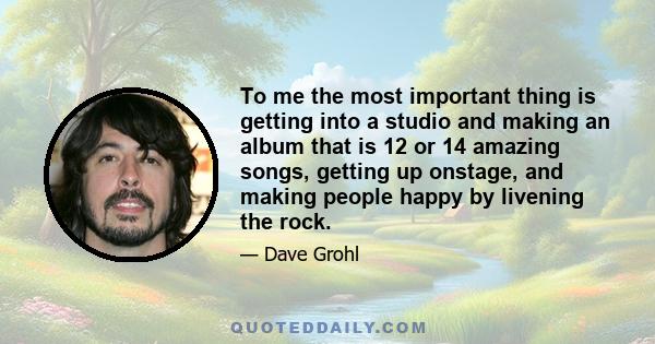 To me the most important thing is getting into a studio and making an album that is 12 or 14 amazing songs, getting up onstage, and making people happy by livening the rock.