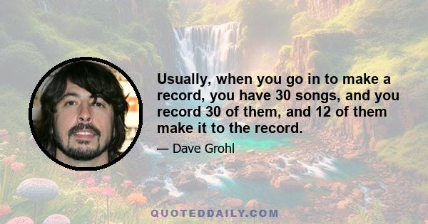 Usually, when you go in to make a record, you have 30 songs, and you record 30 of them, and 12 of them make it to the record.