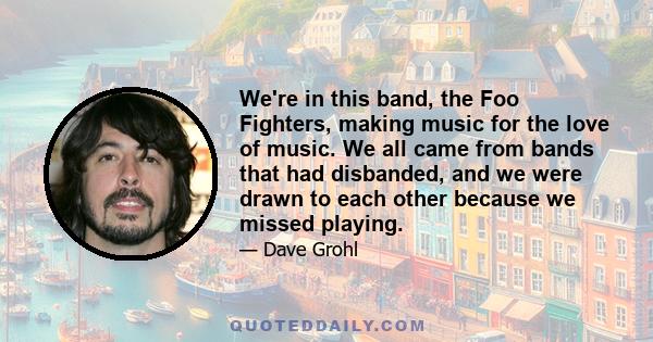 We're in this band, the Foo Fighters, making music for the love of music. We all came from bands that had disbanded, and we were drawn to each other because we missed playing.