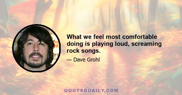 What we feel most comfortable doing is playing loud, screaming rock songs.