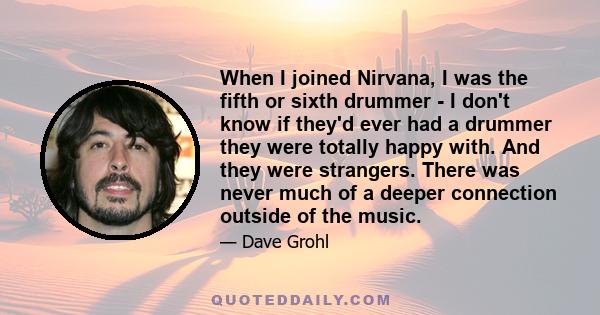 When I joined Nirvana, I was the fifth or sixth drummer - I don't know if they'd ever had a drummer they were totally happy with. And they were strangers. There was never much of a deeper connection outside of the music.