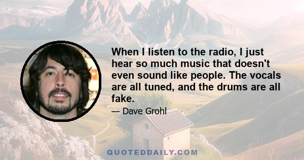 When I listen to the radio, I just hear so much music that doesn't even sound like people. The vocals are all tuned, and the drums are all fake.