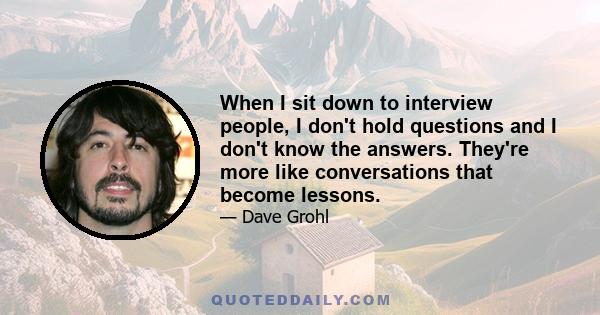 When I sit down to interview people, I don't hold questions and I don't know the answers. They're more like conversations that become lessons.