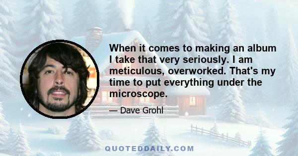 When it comes to making an album I take that very seriously. I am meticulous, overworked. That's my time to put everything under the microscope.