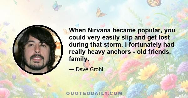 When Nirvana became popular, you could very easily slip and get lost during that storm. I fortunately had really heavy anchors - old friends, family.