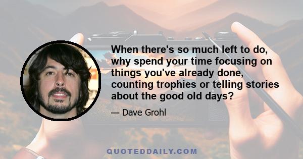 When there's so much left to do, why spend your time focusing on things you've already done, counting trophies or telling stories about the good old days?